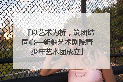 以艺术为桥，筑团结同心—新疆艺术剧院青少年艺术团成立