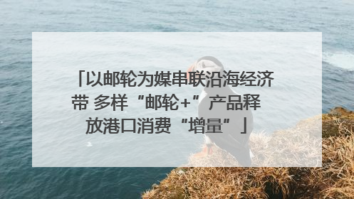 以邮轮为媒串联沿海经济带 多样“邮轮+”产品释放港口消费“增量”