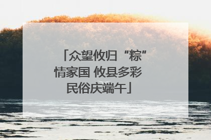 众望攸归“粽”情家国 攸县多彩民俗庆端午