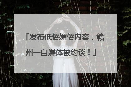 发布低俗媚俗内容，赣州一自媒体被约谈！