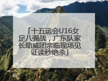 十五运会U16女足八强战，广东队家长助威团亲临现场见证读秒绝杀