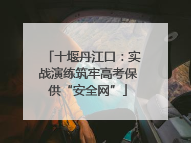 十堰丹江口：实战演练筑牢高考保供“安全网”