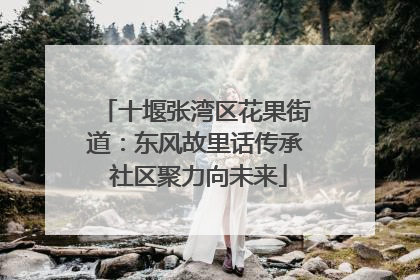 十堰张湾区花果街道：东风故里话传承 社区聚力向未来