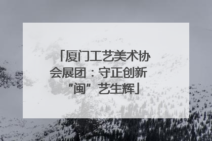 厦门工艺美术协会展团：守正创新 “闽”艺生辉