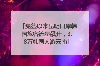 免签以来昆明口岸韩国旅客流量飙升，3.8万韩国人游云南