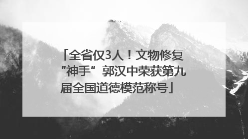全省仅3人！文物修复“神手”郭汉中荣获第九届全国道德模范称号