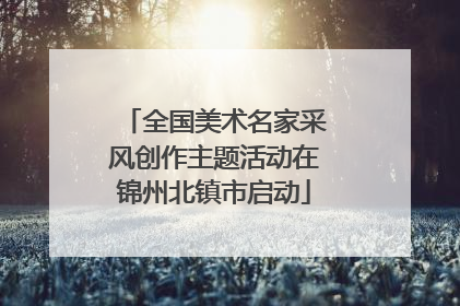 全国美术名家采风创作主题活动在锦州北镇市启动