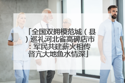 全国双拥模范城（县）巡礼河北省高碑店市：军民共建薪火相传 督亢大地鱼水情深