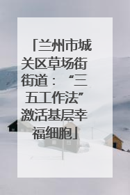兰州市城关区草场街街道：“三五工作法”激活基层幸福细胞