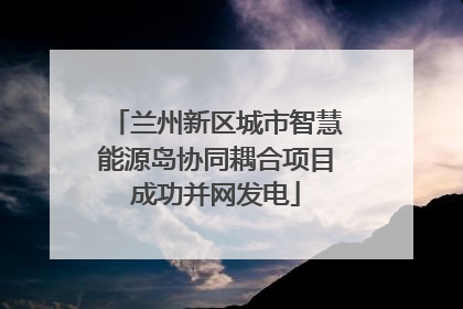 兰州新区城市智慧能源岛协同耦合项目成功并网发电