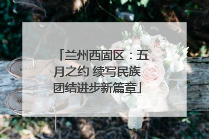 兰州西固区：五月之约 续写民族团结进步新篇章
