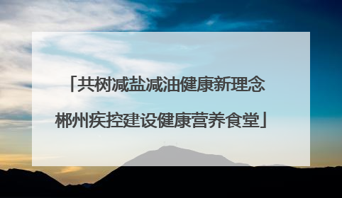 共树减盐减油健康新理念 郴州疾控建设健康营养食堂