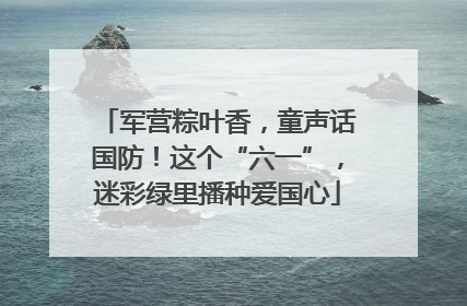 军营粽叶香，童声话国防！这个“六一”，迷彩绿里播种爱国心