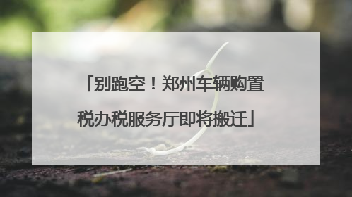 别跑空！郑州车辆购置税办税服务厅即将搬迁