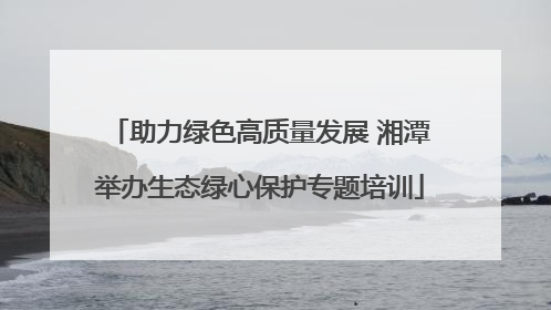 助力绿色高质量发展 湘潭举办生态绿心保护专题培训