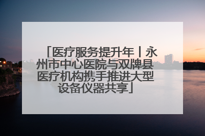 医疗服务提升年丨永州市中心医院与双牌县医疗机构携手推进大型设备仪器共享