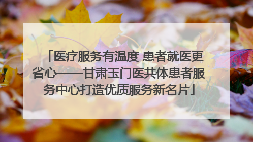 医疗服务有温度 患者就医更省心——甘肃玉门医共体患者服务中心打造优质服务新名片