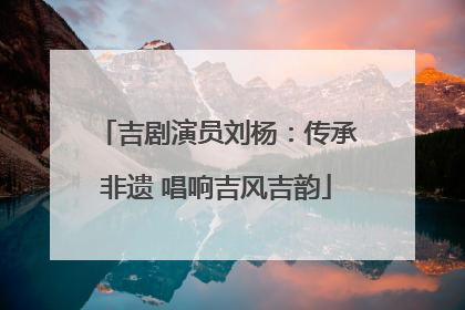 吉剧演员刘杨：传承非遗 唱响吉风吉韵