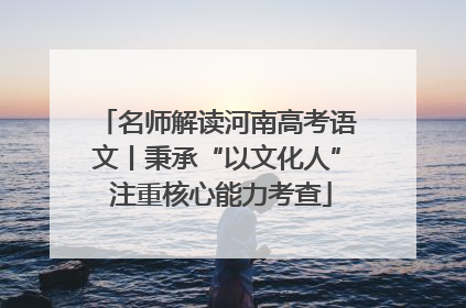 名师解读河南高考语文丨秉承“以文化人” 注重核心能力考查