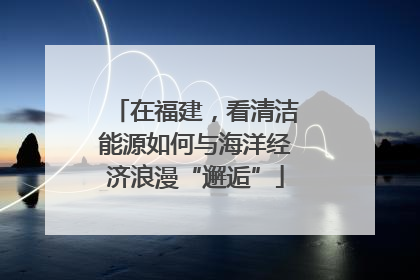 在福建，看清洁能源如何与海洋经济浪漫“邂逅”