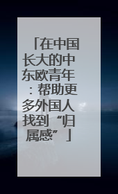 在中国长大的中东欧青年：帮助更多外国人找到“归属感”