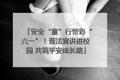 安全“童”行警彩“六一”！普法宣讲进校园 共筑平安成长路