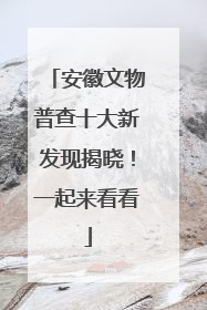 安徽文物普查十大新发现揭晓！一起来看看