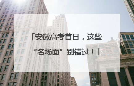 安徽高考首日，这些“名场面”别错过！