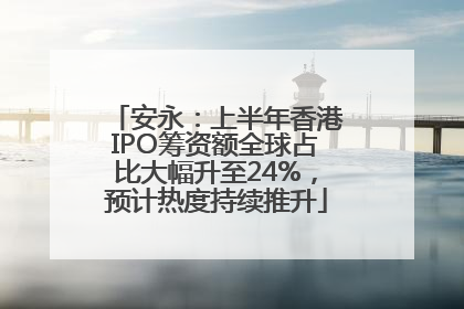安永：上半年香港IPO筹资额全球占比大幅升至24%，预计热度持续推升