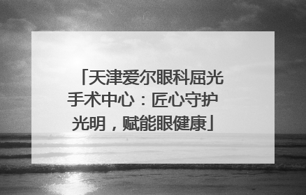 天津爱尔眼科屈光手术中心：匠心守护光明，赋能眼健康