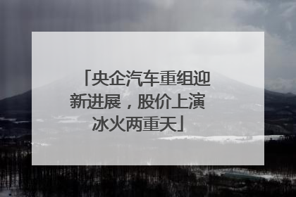 央企汽车重组迎新进展，股价上演冰火两重天