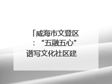威海市文登区：“五融五心”谱写文化社区建设新篇章