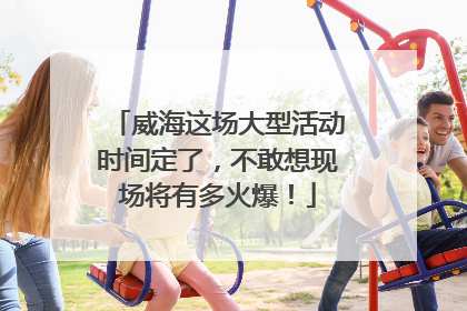 威海这场大型活动时间定了，不敢想现场将有多火爆！