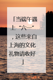 当端午遇上“六一”，这些来自上海的文化礼物请收好