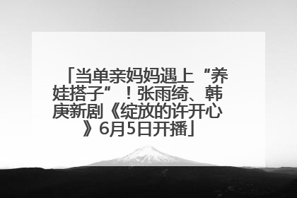 当单亲妈妈遇上“养娃搭子”！张雨绮、韩庚新剧《绽放的许开心》6月5日开播