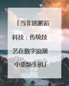 当非遗邂逅科技：传统技艺在数字浪潮中重焕生机