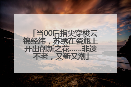 当00后指尖穿梭云锦经纬，苏绣在瓷瓶上开出创新之花……非遗不老，又新又潮