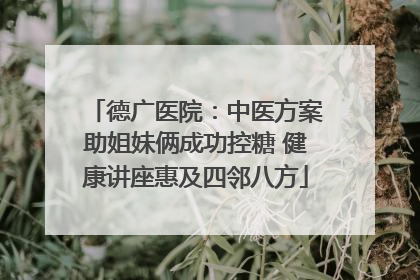 德广医院：中医方案助姐妹俩成功控糖 健康讲座惠及四邻八方