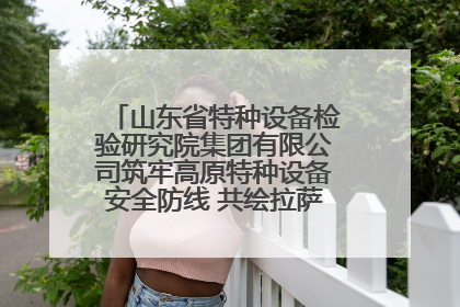 山东省特种设备检验研究院集团有限公司筑牢高原特种设备安全防线 共绘拉萨美好生活画卷