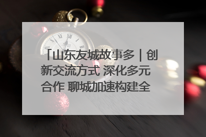山东友城故事多｜创新交流方式 深化多元合作 聊城加速构建全球友城新格局