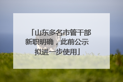 山东多名市管干部新职明确，此前公示拟进一步使用