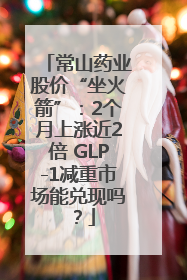 常山药业股价“坐火箭”：2个月上涨近2倍 GLP-1减重市场能兑现吗？