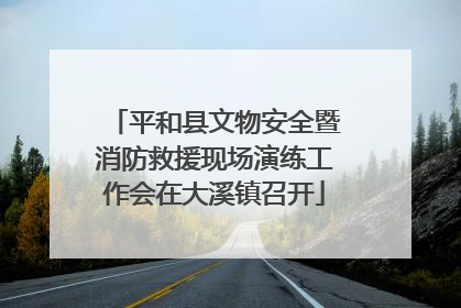 平和县文物安全暨消防救援现场演练工作会在大溪镇召开