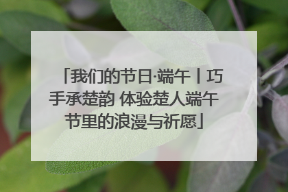 我们的节日·端午丨巧手承楚韵 体验楚人端午节里的浪漫与祈愿