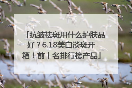 抗皱祛斑用什么护肤品好？6.18美白淡斑开箱！前十名排行榜产品