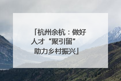 杭州余杭：做好人才“聚引留” 助力乡村振兴