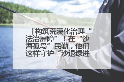 构筑荒漠化治理“法治屏障”！在“沙海孤岛”民勤，他们这样守护“沙退绿进”的生态奇迹