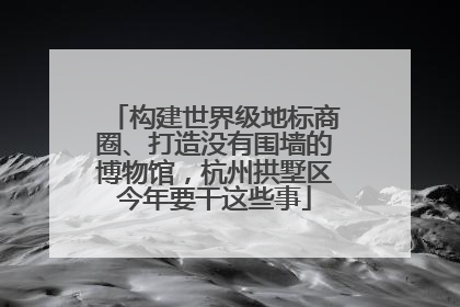 构建世界级地标商圈、打造没有围墙的博物馆，杭州拱墅区今年要干这些事