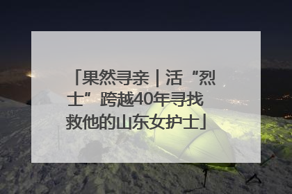 果然寻亲｜活“烈士”跨越40年寻找救他的山东女护士