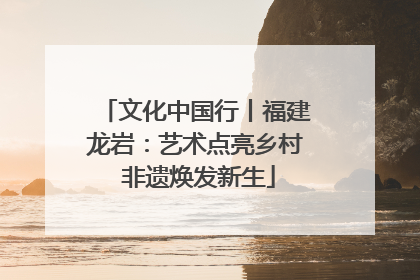 文化中国行丨福建龙岩：艺术点亮乡村 非遗焕发新生